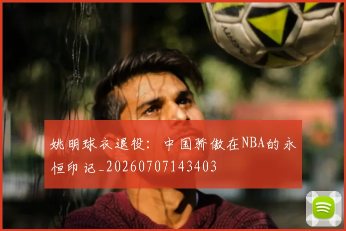 姚明球衣退役：中国骄傲在NBA的永恒印记_20260707143403