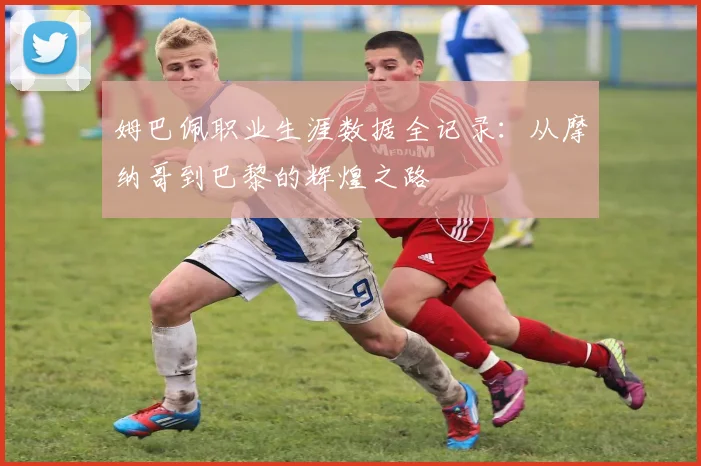 姆巴佩职业生涯数据全记录：从摩纳哥到巴黎的辉煌之路