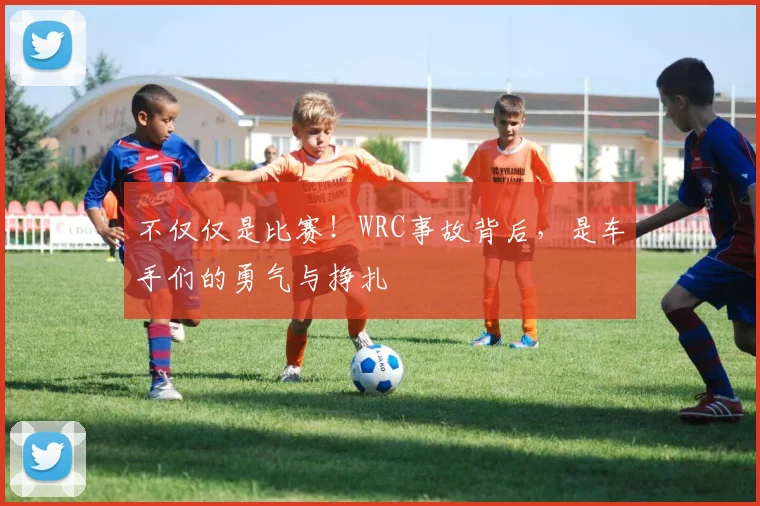 不仅仅是比赛！WRC事故背后，是车手们的勇气与挣扎