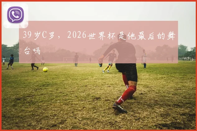 39岁C罗，2026世界杯是他最后的舞台吗