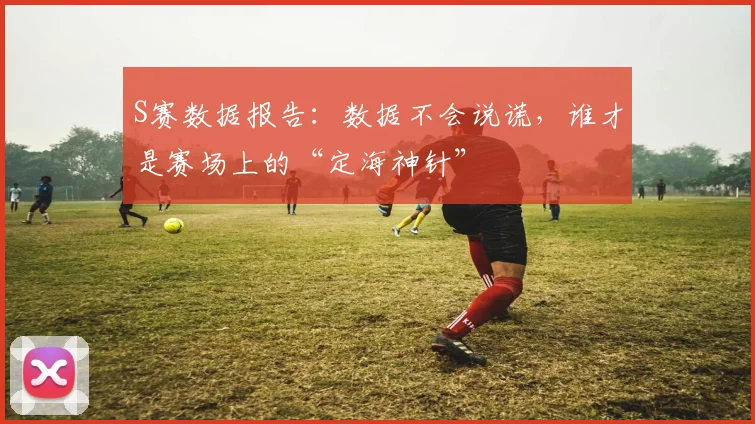 S赛数据报告：数据不会说谎，谁才是赛场上的“定海神针”