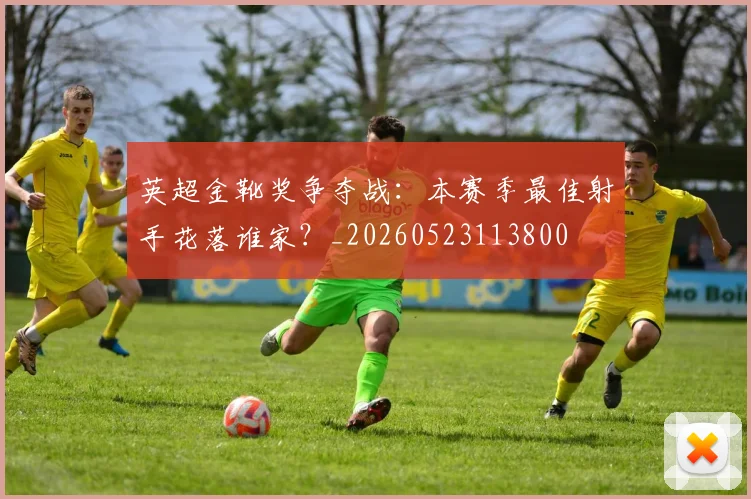 英超金靴奖争夺战：本赛季最佳射手花落谁家？_20260523113800