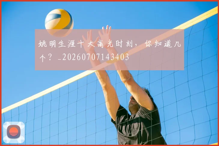 姚明生涯十大高光时刻,你知道几个?_20260707143403