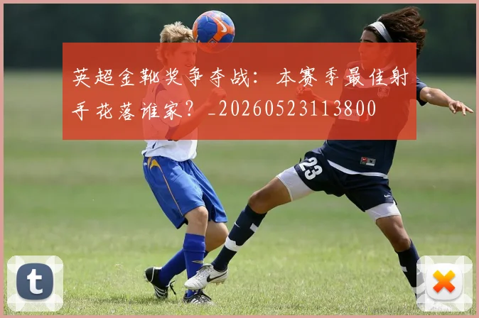 英超金靴奖争夺战:本赛季最佳射手花落谁家?_20260523113800