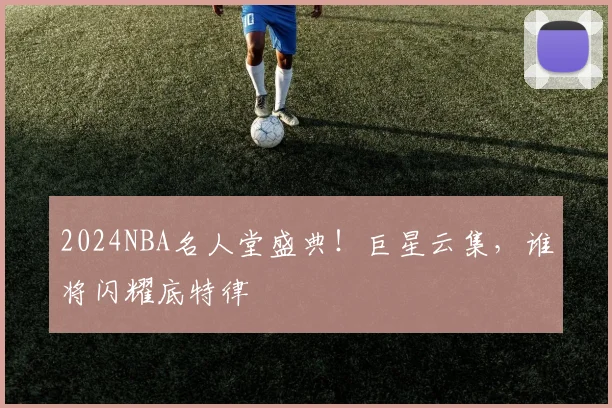 2024NBA名人堂盛典!巨星云集,谁将闪耀底特律