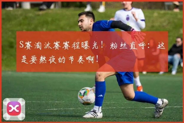 S赛淘汰赛赛程曝光！粉丝直呼：这是要熬夜的节奏啊！