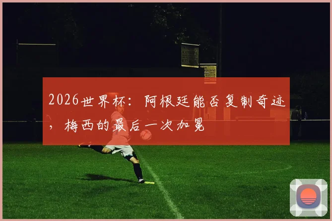 2026世界杯：阿根廷能否复制奇迹，梅西的最后一次加冕