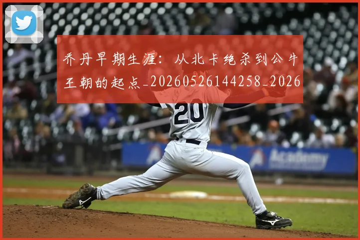乔丹早期生涯：从北卡绝杀到公牛王朝的起点_20260526144258_20260703212520