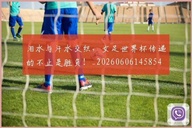 泪水与汗水交织，女足世界杯传递的不止是胜负！_20260606145854