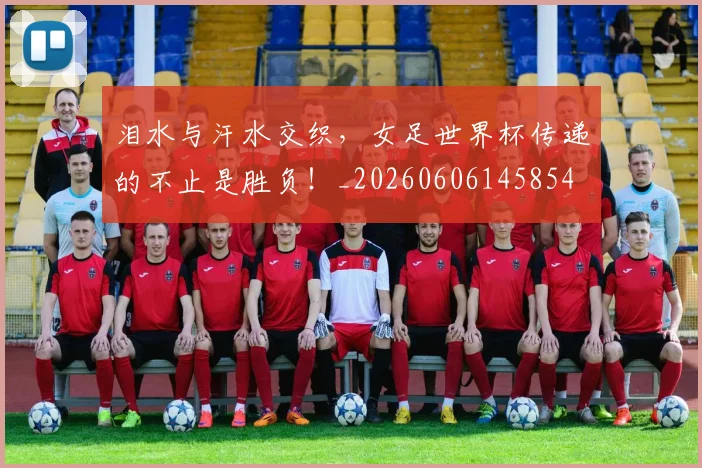 泪水与汗水交织，女足世界杯传递的不止是胜负！_20260606145854