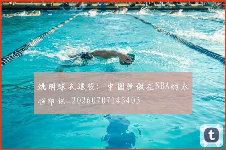 姚明球衣退役:中国骄傲在NBA的永恒印记_20260707143403