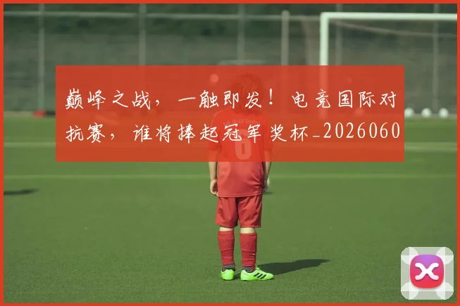 巅峰之战,一触即发!电竞国际对抗赛,谁将捧起冠军奖杯_20260604200347