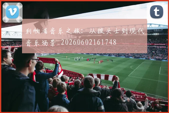 利物浦音乐之旅：从披头士到现代音乐场景_20260602161748