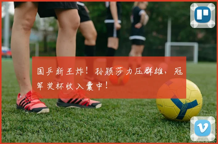 国乒新王炸！孙颖莎力压群雄，冠军奖杯收入囊中！