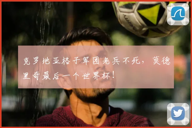 克罗地亚格子军团老兵不死，莫德里奇最后一个世界杯！