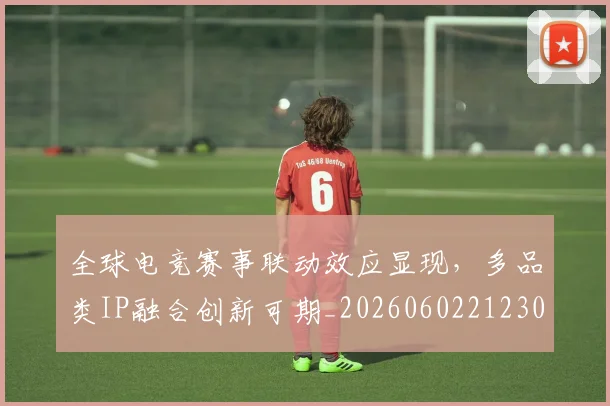 全球电竞赛事联动效应显现，多品类IP融合创新可期_20260602212303