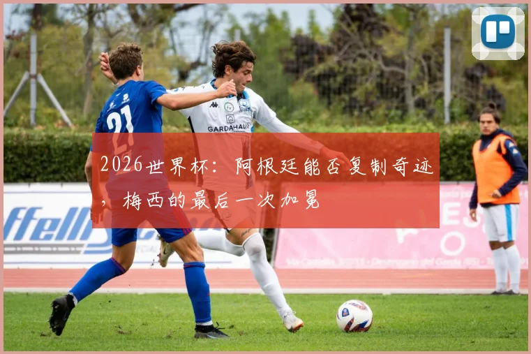 2026世界杯：阿根廷能否复制奇迹，梅西的最后一次加冕