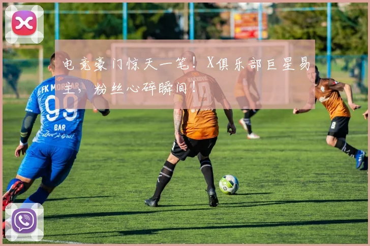 电竞豪门惊天一笔！X俱乐部巨星易主，粉丝心碎瞬间！