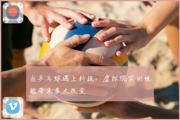 当乒乓球遇上科技，虚拟现实训练能带来多大改变